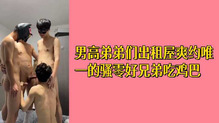 双飞骚零兄弟出租屋互吃鸡巴 男高弟弟们淫乱派对